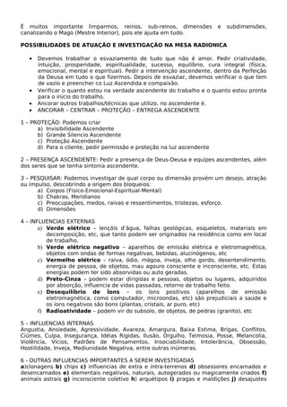 É muitos importante limparmos, reinos, sub-reinos, dimensões e subdimensões, 
canalizando o Mago (Mestre Interior), pois ele ajuda em tudo. 
POSSIBILIDADES DE ATUAÇÃO E INVESTIGAÇÃO NA MESA RADIONICA 
· Devemos trabalhar o esvaziamento de tudo que não é amor. Pedir criatividade, 
intuição, prosperidade, espiritualidade, sucesso, equilíbrio, cura integral (física, 
emocional, mental e espiritual). Pedir a intervenção ascendente, dentro da Perfeição 
da Deusa em tudo o que fizermos. Depois de esvaziar, devemos verificar o que tem 
de vazio e preencher co Luz Ascendida e compaixão. 
· Verificar o quanto estou na verdade ascendente do trabalho e o quanto estou pronta 
para o inicio do trabalho. 
· Ancorar outros trabalhos/técnicas que utilizo, no ascendente é. 
· ANCORAR – CENTRAR – PROTEÇÃO – ENTREGA ASCENDENTE 
1 – PROTEÇÃO: Podemos criar 
a) Invisibilidade Ascendente 
b) Grande Silencio Ascendente 
c) Proteção Ascendente 
d) Para o cliente, pedir permissão e proteção na luz ascendente 
2 – PRESENÇA ASCENDENTE: Pedir a presença de Deus-Deusa e equipes ascendentes, além 
dos seres que se tenha sintonia ascendente. 
3 – PESQUISAR: Podemos investigar de qual corpo ou dimensão provém um desejo, atração 
ou impulso, descobrindo a origem dos bloqueios: 
a) Corpos (Fisico-Emocional-Espiritual-Mental) 
b) Chakras, Meridianos 
c) Preocupações, medos, raivas e ressentimentos, tristezas, esforço. 
d) Dimensões 
4 – INFLUENCIAS EXTERNAS 
a) Verde elétrico – lençóis d’água, falhas geológicas, esqueletos, materiais em 
decomposição, etc, que tanto podem ser originados na residência como em local 
de trabalho. 
b) Verde elétrico negativo – aparelhos de emissão elétrica e eletromagnética, 
objetos com ondas de formas negativas, bebidas, alucinógenos, etc 
c) Vermelho elétrico – raiva, ódio, mágoa, inveja, olho gordo, desentendimento, 
energia de pessoa, de objetos, mau agouro consciente e inconsciente, etc. Estas 
energias podem ter sido absorvidas ou auto geradas. 
d) Preto-Cinza – podem estar dirigidas e pessoas, objetos ou lugares, adquiridos 
por absorção, influencia de vidas passadas, retorno de trabalho feito. 
e) Desequilíbrio de Íons – os íons positivos (aparelhos de emissão 
eletromagnética, como computador, microondas, etc) são prejudiciais a saúde e 
os íons negativos são bons (plantas, cristais, ar puro, etc) 
f) Radioatividade – podem vir do subsolo, de objetos, de pedras (granito), etc 
5 – INFLUENCIAS INTERNAS 
Angustia, Ansiedade, Agressividade, Avareza, Amargura, Baixa Estima, Brigas, Conflitos, 
Ciúmes, Culpa, Insegurança, Idéias Rígidas, Ilusão, Orgulho, Teimosia, Posse, Melancolia, 
Violência, Vícios, Padrões de Pensamentos, Insociabilidade, Intolerância, Obsessão, 
Hostilidade, Inveja, Mediunidade Negativa, entre outras inúmeras. 
6 - OUTRAS INFLUENCIAS IMPORTANTES A SEREM INVESTIGADAS 
a)clonagens b) chips c) influencias de extra e intra-terrenos d) obsessores encarnados e 
desencarnados e) elementais negativos, naturais, autogerados ou magicamente criados f) 
animais astrais g) inconsciente coletivo h) arquétipos i) pragas e maldições j) desajustes 
 