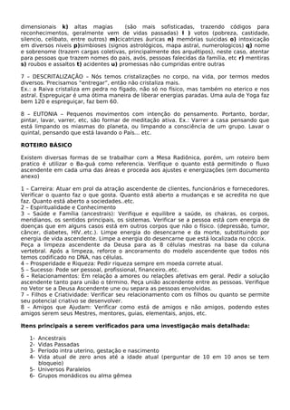 dimensionais k) altas magias (são mais sofisticadas, trazendo códigos para 
reconhecimentos, geralmente vem de vidas passadas) l ) votos (pobreza, castidade, 
silencio, celibato, entre outros) m)cicatrizes áuricas n) memórias suicidas o) intoxicação 
em diversos níveis p)simbioses (signos astrológicos, mapa astral, numerologicos) q) nome 
e sobrenome (trazem cargas coletivas, principalmente dos arquétipos), neste caso, atentar 
para pessoas que trazem nomes do pais, avós, pessoas falecidas da família, etc r) mentiras 
s) roubos e assaltos t) acidentes u) promessas não cumpridas entre outras 
7 – DESCRITALIZAÇÃO – Nós temos cristalizações no corpo, na vida, por termos medos 
diversos. Precisamos “entregar”, então não cristaliza mais. 
Ex.: a Raiva cristaliza em pedra no fígado, não só no físico, mas também no eterico e nos 
astral. Espreguiçar é uma ótima maneira de liberar energias paradas. Uma aula de Yoga faz 
bem 120 e espreguiçar, faz bem 60. 
8 – EUTONIA – Pequenos movimentos com intenção do pensamento. Portanto, bordar, 
pintar, lavar, varrer, etc, são formar de meditação ativa. Ex.: Varrer a casa pensando que 
está limpando os miasmas do planeta, ou limpando a consciência de um grupo. Lavar o 
quintal, pensando que está lavando o País... etc. 
ROTEIRO BÁSICO 
Existem diversas formas de se trabalhar com a Mesa Radiônica, porém, um roteiro bem 
pratico é utilizar o Ba-guá como referencia. Verifique o quanto está permitindo o fluxo 
ascendente em cada uma das áreas e proceda aos ajustes e energizações (em documento 
anexo) 
1 – Carreira: Atuar em prol da atração ascendente de clientes, funcionários e fornecedores. 
Verificar o quanto faz o que gosta. Quanto está aberto a mudanças e se acredita no que 
faz. Quanto está aberto a sociedades..etc. 
2 – Espiritualidade e Conhecimento 
3 – Saúde e Família (ancestrais): Verifique e equilibre a saúde, os chakras, os corpos, 
meridianos, os sentidos principais, os sistemas. Verificar se a pessoa está com energia de 
doenças que em alguns casos está em outros corpos que não o físico. (depressão, tumor, 
câncer, diabetes, HIV..etc.). Limpe energia do desencarne e da morte, substituindo por 
energia de vida ascendente. Limpe a energia do desencarne que está localizada no cóccix. 
Peça a limpeza ascendente da Deusa para as 8 células mestras na base da coluna 
vertebral. Após a limpeza, reforce o ancoramento do modelo ascendente que todos nós 
temos codificado no DNA, nas células. 
4 – Prosperidade e Riqueza: Pedir riqueza sempre em moeda correte atual. 
5 – Sucesso: Pode ser pessoal, profissional, financeiro..etc. 
6 – Relacionamentos: Em relação a amores ou relações afetivas em geral. Pedir a solução 
ascendente tanto para união o término. Peça união ascendente entre as pessoas. Verifique 
no Vetor se a Deusa Ascendente une ou separa as pessoas envolvidas. 
7 – Filhos e Criatividade: Verificar seu relacionamento com os filhos ou quanto se permite 
seu potencial criativo se desenvolver. 
8 – Amigos que Ajudam: Verificar como está de amigos e não amigos, podendo estes 
amigos serem seus Mestres, mentores, guias, elementais, anjos, etc. 
Itens principais a serem verificados para uma investigação mais detalhada: 
1- Ancestrais 
2- Vidas Passadas 
3- Período intra uterino, gestação e nascimento 
4- Vida atual de zero anos até a idade atual (perguntar de 10 em 10 anos se tem 
bloqueio) 
5- Universos Paralelos 
6- Grupos monádicos ou alma gêmea 
 