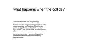 what happens when they collide?
Your content needs to work alongside copy.
Content marketing using copywriting principles is better
able to: build trust, leverage social proof and make
your readers perform a speciﬁc action — whether
that’s sharing a post, clicking a link, or downloading an
offer.
Conversion copywriting is when great copywriting
principles and a human-ﬁrst content marketing
approach collide.
 