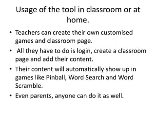 Usage of the tool in classroom or at
                home.
• Teachers can create their own customised
  games and classroom page.
• All they have to do is login, create a classroom
  page and add their content.
• Their content will automatically show up in
  games like Pinball, Word Search and Word
  Scramble.
• Even parents, anyone can do it as well.
 