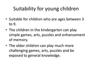 Suitability for young children
• Suitable for children who are ages between 3
  to 9.
• The children in the kindergarten can play
  simple games, arts, puzzles and enhancement
  of memory.
• The older children can play much more
  challenging games, arts, puzzles and be
  exposed to general knowledge.
 