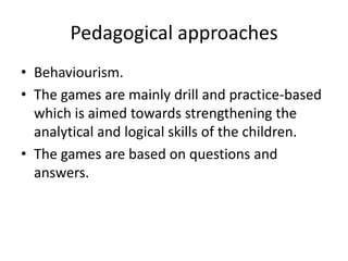 Pedagogical approaches
• Behaviourism.
• The games are mainly drill and practice-based
  which is aimed towards strengthening the
  analytical and logical skills of the children.
• The games are based on questions and
  answers.
 