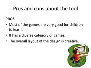 Pros and cons about the tool
PROS
• Most of the games are very good for children
  to learn.
• It has a diverse category of games.
• The overall layout of the design is creative.
 