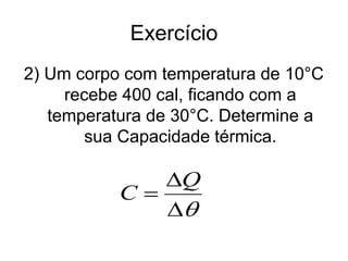 Exercício
2) Um corpo com temperatura de 10°C
recebe 400 cal, ficando com a
temperatura de 30°C. Determine a
sua Capacidade térmica.



Q
C
 