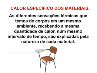 CALOR ESPECÍFICO DOS MATERIAIS.
As diferentes sensações térmicas que
temos de corpos em um mesmo
ambiente, recebendo a mesma
quantidade de calor, num mesmo
intervalo de tempo, são explicadas pela
natureza de cada material.
 