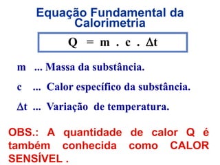 Equação Fundamental da
Calorimetria
OBS.: A quantidade de calor Q é
também conhecida como CALOR
SENSÍVEL .
Q = m . c . t
m ... Massa da substância.
c ... Calor específico da substância.
t ... Variação de temperatura.
 