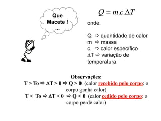 Que
Macete !
...
TcmQ  ..
onde:
Q  quantidade de calor
m  massa
c  calor específico
T  variação de
temperatura
Observações:
T > To  T > 0  Q > 0 (calor recebido pelo corpo: o
corpo ganha calor)
T < To  T < 0  Q < 0 (calor cedido pelo corpo: o
corpo perde calor)
 