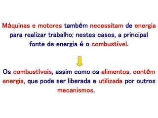 Máquinas e motores também necessitam de energia
para realizar trabalho; nestes casos, a principal
fonte de energia é o combustível.
Os combustíveis, assim como os alimentos, contém
energia, que pode ser liberada e utilizada por outros
mecanismos.
 