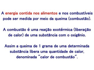 A energia contida nos alimentos e nos combustíveis
pode ser medida por meio da queima (combustão).
A combustão é uma reação exotérmica (liberação
de calor) de uma substância com o oxigênio.
Assim a queima de 1 grama de uma determinada
substância libera uma quantidade de calor,
denominada "calor de combustão".
 