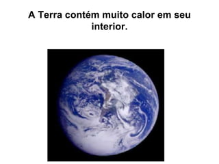 A Terra contém muito calor em seu
interior.
 