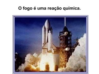 O fogo é uma reação química.
 