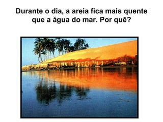 Durante o dia, a areia fica mais quente
que a água do mar. Por quê?
 