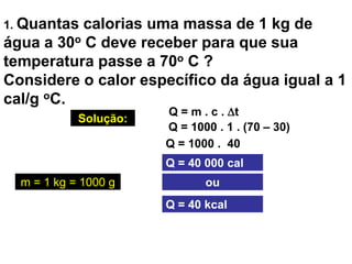 1. Quantas calorias uma massa de 1 kg de
água a 30o C deve receber para que sua
temperatura passe a 70o C ?
Considere o calor específico da água igual a 1
cal/g oC.
Solução:
Q = m . c . t
Q = 1000 . 1 . (70 – 30)
Q = 1000 . 40
Q = 40 000 cal
Q = 40 kcal
oum = 1 kg = 1000 g
 
