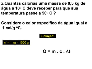 2. Quantas calorias uma massa de 0,5 kg de
água a 10o C deve receber para que sua
temperatura passe a 50o C ?
Considere o calor específico da água igual a
1 cal/g oC.
Solução:
Q = m . c . t
m = 1 kg = 1000 g
 