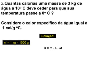 3. Quantas calorias uma massa de 3 kg de
água a 10o C deve ceder para que sua
temperatura passe a 0o C ?
Considere o calor específico da água igual a
1 cal/g oC.
Solução:
Q = m . c . t
m = 1 kg = 1000 g
 