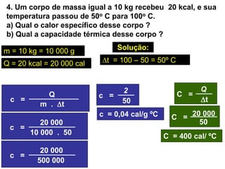 4. Um corpo de massa igual a 10 kg recebeu 20 kcal, e sua
temperatura passou de 50o C para 100o C.
a) Qual o calor específico desse corpo ?
b) Qual a capacidade térmica desse corpo ?
Solução:
a) c = ?
c = 0,04 cal/g ºC
m = 10 kg = 10 000 g
Q = 20 kcal = 20 000 cal
b) C = ?
c =
Q
m . t
c =
20 000
10 000 . 50
t = 100 – 50 = 50º C
c =
20 000
500 000
c =
50
2 C =
t
Q
C =
50
20 000
C = 400 cal/ ºC
 