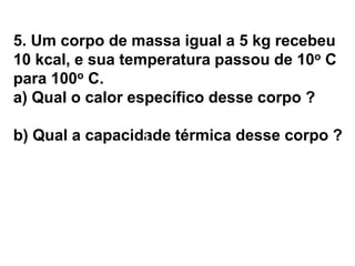 5. Um corpo de massa igual a 5 kg recebeu
10 kcal, e sua temperatura passou de 10o C
para 100o C.
a) Qual o calor específico desse corpo ?
b) Qual a capacidade térmica desse corpo ?
a) c = ? b) C = ?
 