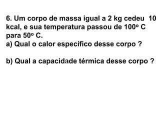 6. Um corpo de massa igual a 2 kg cedeu 10
kcal, e sua temperatura passou de 100o C
para 50o C.
a) Qual o calor específico desse corpo ?
b) Qual a capacidade térmica desse corpo ?
a) c = ? b) C = ?
 