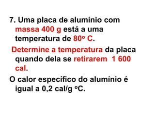 7. Uma placa de alumínio com
massa 400 g está a uma
temperatura de 80o C.
Determine a temperatura da placa
quando dela se retirarem 1 600
cal.
O calor específico do alumínio é
igual a 0,2 cal/g oC.
 