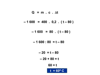 Solução:
Q = m . c . t
– 1 600 = 400 . 0,2 . ( t – 80 )
– 1 600 = 80 . ( t – 80 )
– 1 600 : 80 = t – 80
– 20 = t – 80
– 20 + 80 = t
60 = t
t = 60º C
 