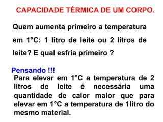 CAPACIDADE TÉRMICA DE UM CORPO.
Quem aumenta primeiro a temperatura
em 1°C: 1 litro de leite ou 2 litros de
leite? E qual esfria primeiro ?
Pensando !!!
Para elevar em 1°C a temperatura de 2
litros de leite é necessária uma
quantidade de calor maior que para
elevar em 1°C a temperatura de 1litro do
mesmo material.
 