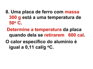 8. Uma placa de ferro com massa
300 g está a uma temperatura de
50o C.
Determine a temperatura da placa
quando dela se retirarem 600 cal.
O calor específico do alumínio é
igual a 0,11 cal/g oC.
 
