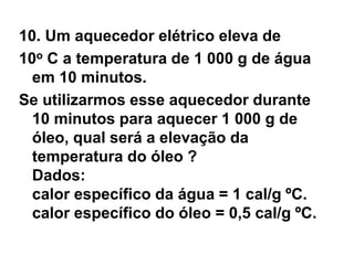 10. Um aquecedor elétrico eleva de
10o C a temperatura de 1 000 g de água
em 10 minutos.
Se utilizarmos esse aquecedor durante
10 minutos para aquecer 1 000 g de
óleo, qual será a elevação da
temperatura do óleo ?
Dados:
calor específico da água = 1 cal/g ºC.
calor específico do óleo = 0,5 cal/g ºC.
 