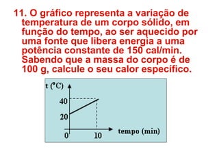 11. O gráfico representa a variação de
temperatura de um corpo sólido, em
função do tempo, ao ser aquecido por
uma fonte que libera energia a uma
potência constante de 150 cal/min.
Sabendo que a massa do corpo é de
100 g, calcule o seu calor específico.
 