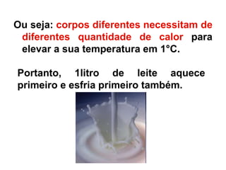 Ou seja: corpos diferentes necessitam de
diferentes quantidade de calor para
elevar a sua temperatura em 1°C.
Portanto, 1litro de leite aquece
primeiro e esfria primeiro também.
 
