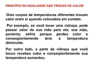 PRINCÍPIO DA IGUALDADE DAS TROCAS DE CALOR
*Dois corpos de temperaturas diferentes trocam
calor entre si quando colocados em contato.
Por exemplo, se você tocar uma vidraça, pode
passar calor de sua mão para ela; sua mão,
portanto, esfria porque perdeu calor e
conseqüentemente teve a temperatura
diminuída.
Por outro lado, a parte da vidraça que você
tocou recebeu calor e conseqüentemente sua
temperatura aumentou.
 