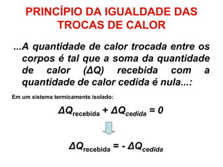 ...A quantidade de calor trocada entre os
corpos é tal que a soma da quantidade
de calor (ΔQ) recebida com a
quantidade de calor cedida é nula...:
ΔQrecebida + ΔQcedida = 0
ΔQrecebida = - ΔQcedida
PRINCÍPIO DA IGUALDADE DAS
TROCAS DE CALOR
Em um sistema termicamente isolado:
 