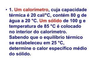 • 1. Um calorímetro, cuja capacidade
térmica é 20 cal/°C, contém 80 g de
água a 20 °C. Um sólido de 100 g e
temperatura de 85 °C é colocado
no interior do calorímetro.
Sabendo que o equilíbrio térmico
se estabeleceu em 25 °C,
determine o calor específico médio
do sólido.
 