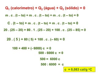 Q1 (calorímetro) + Q2 (água) + Q3 (sólido) = 0
m . c . (t – to) + m . c . (t – to) + m . c . (t – to) = 0
C . (t – to) + m . c . (t – to) + m . c . (t – to) = 0
20 . (25 – 20) + 80 . 1 . (25 – 20) + 100 . c . (25 – 85) = 0
20 . ( 5 ) + 80 ( 5) + 100 . c . (– 60) = 0
100 + 400 + (- 6000) c = 0
500 - 6000 c = 0
500 = 6000 c
500 : 6000 = c
c = 0,083 cal/g oC
 