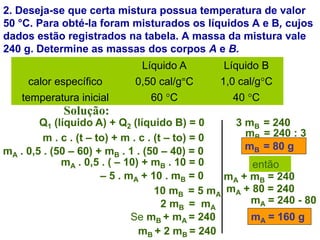 2. Deseja-se que certa mistura possua temperatura de valor
50 °C. Para obté-la foram misturados os líquidos A e B, cujos
dados estão registrados na tabela. A massa da mistura vale
240 g. Determine as massas dos corpos A e B.
Solução:
Q1 (líquido A) + Q2 (líquido B) = 0
m . c . (t – to) + m . c . (t – to) = 0
Líquido A Líquido B
calor específico 0,50 cal/g=C 1,0 cal/g°C
temperatura inicial 60 °C 40 °C
mA . 0,5 . (50 – 60) + mB . 1 . (50 – 40) = 0
mA . 0,5 . ( – 10) + mB . 10 = 0
– 5 . mA + 10 . mB = 0
10 mB = 5 mA
2 mB = mA
Se mB + mA = 240
mB + 2 mB = 240
3 mB = 240
mB = 240 : 3
mB = 80 g
então
mA + mB = 240
mA + 80 = 240
mA = 240 - 80
mA = 160 g
 