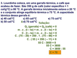 3. Lourdinha coloca, em uma garrafa térmica, o café que
acabou de fazer. São 350 g de café (calor específico = 1
cal/g°C) a 86 °C. A garrafa térmica inicialmente estava a 20 °C
e o conjunto atinge equilíbrio térmico a 75 °C. A capacidade
térmica dessa garrafa é:
a) 40 cal/°C c) 65 cal/°C e) 75 cal/°C
b) 50 cal/°C d) 70 cal/°C Solução:
Q1 (garrafa) + Q2 (café) = 0
m . c . (t – to) + m . c . (t – to) = 0
C . (t – to) + m . c . (t – to) = 0
C . (75 – 20) + 350 . 1 . (75 – 86) = 0
C . ( 55 ) + 350 ( – 11) = 0
55 C - 3850 = 0
55 C = 3850
C = 3850 : 55
C = 70
X
 