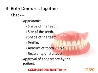 3. Both Dentures Together
Check –
–Appearance
»Shape of the teeth.
»Size of the teeth.
»Shade of the teeth.
»Profile.
»Amount of tooth visible.
»Regularity of the teeth.
–Approval of appearance by the
patient.
COMPLETE DENTURE TRY-IN 12
12/80
 