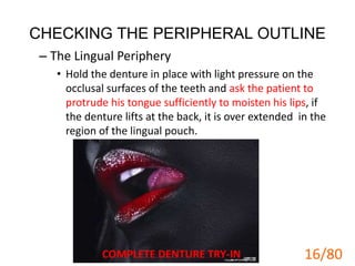 CHECKING THE PERIPHERAL OUTLINE
– The Lingual Periphery
• Hold the denture in place with light pressure on the
occlusal surfaces of the teeth and ask the patient to
protrude his tongue sufficiently to moisten his lips, if
the denture lifts at the back, it is over extended in the
region of the lingual pouch.
COMPLETE DENTURE TRY-IN 16
16/80
 