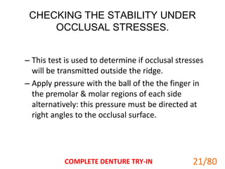 CHECKING THE STABILITY UNDER
OCCLUSAL STRESSES.
– This test is used to determine if occlusal stresses
will be transmitted outside the ridge.
– Apply pressure with the ball of the the finger in
the premolar & molar regions of each side
alternatively: this pressure must be directed at
right angles to the occlusal surface.
COMPLETE DENTURE TRY-IN 21
21/80
 