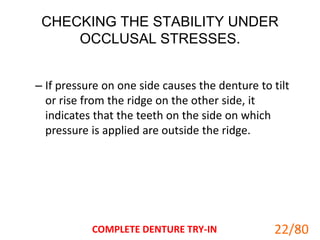 CHECKING THE STABILITY UNDER
OCCLUSAL STRESSES.
– If pressure on one side causes the denture to tilt
or rise from the ridge on the other side, it
indicates that the teeth on the side on which
pressure is applied are outside the ridge.
COMPLETE DENTURE TRY-IN 22
22/80
 