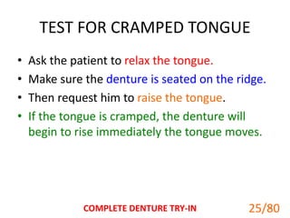 TEST FOR CRAMPED TONGUE
• Ask the patient to relax the tongue.
• Make sure the denture is seated on the ridge.
• Then request him to raise the tongue.
• If the tongue is cramped, the denture will
begin to rise immediately the tongue moves.
COMPLETE DENTURE TRY-IN 25
25/80
 