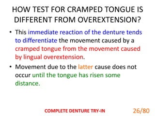 HOW TEST FOR CRAMPED TONGUE IS
DIFFERENT FROM OVEREXTENSION?
• This immediate reaction of the denture tends
to differentiate the movement caused by a
cramped tongue from the movement caused
by lingual overextension.
• Movement due to the latter cause does not
occur until the tongue has risen some
distance.
COMPLETE DENTURE TRY-IN 26
26/80
 