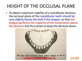 HEIGHT OF THE OCCLUSAL PLANE
• To obtain maximum stability of a mandibular denture,
the occlusal plane of the mandibular teeth should be
very slightly below the bulk if the tongue, so that the
tongue performs the majority of the movements above
the denture and thus tends to keep the denture down.
COMPLETE DENTURE TRY-IN 29
29/80
 