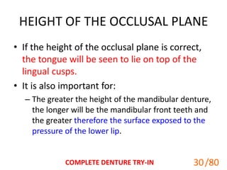 HEIGHT OF THE OCCLUSAL PLANE
• If the height of the occlusal plane is correct,
the tongue will be seen to lie on top of the
lingual cusps.
• It is also important for:
– The greater the height of the mandibular denture,
the longer will be the mandibular front teeth and
the greater therefore the surface exposed to the
pressure of the lower lip.
COMPLETE DENTURE TRY-IN 30
30/80
 