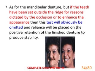 • As for the mandibular denture, but if the teeth
have been set outside the ridge for reasons
dictated by the occlusion or to enhance the
appearance then this test will obviously be
omitted and reliance will be placed on the
positive retention of the finished denture to
produce stability.
COMPLETE DENTURE TRY-IN 34
34/80
 