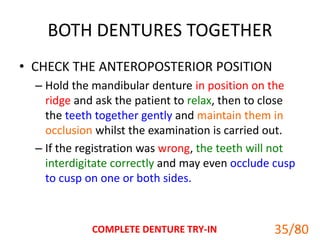 BOTH DENTURES TOGETHER
• CHECK THE ANTEROPOSTERIOR POSITION
– Hold the mandibular denture in position on the
ridge and ask the patient to relax, then to close
the teeth together gently and maintain them in
occlusion whilst the examination is carried out.
– If the registration was wrong, the teeth will not
interdigitate correctly and may even occlude cusp
to cusp on one or both sides.
COMPLETE DENTURE TRY-IN 35
35/80
 