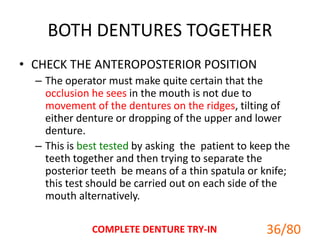 BOTH DENTURES TOGETHER
• CHECK THE ANTEROPOSTERIOR POSITION
– The operator must make quite certain that the
occlusion he sees in the mouth is not due to
movement of the dentures on the ridges, tilting of
either denture or dropping of the upper and lower
denture.
– This is best tested by asking the patient to keep the
teeth together and then trying to separate the
posterior teeth be means of a thin spatula or knife;
this test should be carried out on each side of the
mouth alternatively.
COMPLETE DENTURE TRY-IN 36/80
 