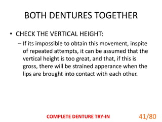 BOTH DENTURES TOGETHER
• CHECK THE VERTICAL HEIGHT:
– If its impossible to obtain this movement, inspite
of repeated attempts, it can be assumed that the
vertical height is too great, and that, if this is
gross, there will be strained apperance when the
lips are brought into contact with each other.
COMPLETE DENTURE TRY-IN 41
41/80
 
