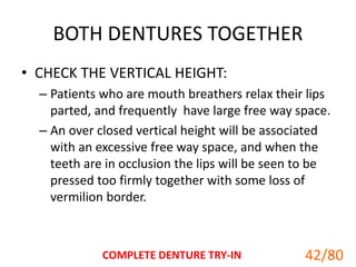 BOTH DENTURES TOGETHER
• CHECK THE VERTICAL HEIGHT:
– Patients who are mouth breathers relax their lips
parted, and frequently have large free way space.
– An over closed vertical height will be associated
with an excessive free way space, and when the
teeth are in occlusion the lips will be seen to be
pressed too firmly together with some loss of
vermilion border.
COMPLETE DENTURE TRY-IN 42
42/80
 