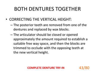 BOTH DENTURES TOGETHER
• CORRECTING THE VERTICAL HEIGHT:
– The posterior teeth are removed from one of the
dentures and replaced by wax blocks.
– The articulator should be closed or opened
approximately the amount required to establish a
suitable free way space, and then the blocks are
trimmed to occlude with the opposing teeth at
the new vertical height.
COMPLETE DENTURE TRY-IN 43/80
 