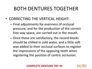 BOTH DENTURES TOGETHER
• CORRECTING THE VERTICAL HEIGHT:
– Final adjustments for evenness of occlusal
pressure, and for the production of the correct
free way space, are carried out in the mouth.
– Once these are satisfactory, the record blocks
should be chilled in cold water, and a little soft
wax added to their occlusal surfaces to register
the impressions of the opposing teeth when
registering the position of centric occlusion.
COMPLETE DENTURE TRY-IN 44/80
 
